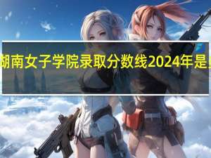 湖南女子学院录取分数线2024年是多少分(附各省录取最低分)