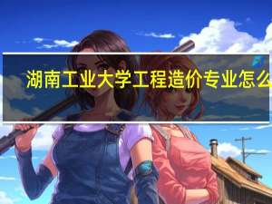 湖南工业大学工程造价专业怎么样,学校各方面怎么样 湖工大工程技术学院
