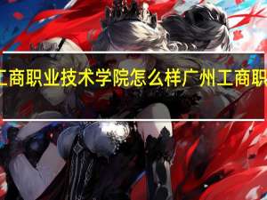 湖南工商职业技术学院怎么样 广州工商职业技术学院