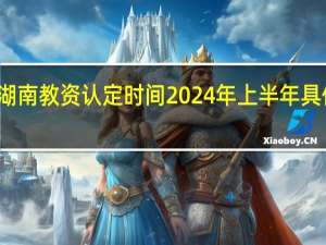 湖南教资认定时间2024年上半年具体时间