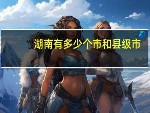 湖南有多少个市和县级市（湖南有多少个市和县）