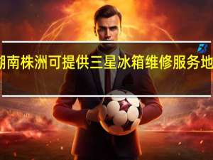 湖南株洲可提供三星冰箱维修服务地址在哪