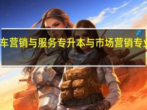 湖南汽车营销与服务专升本与市场营销专业专业对口嘛