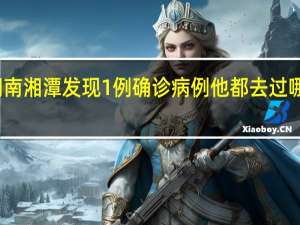 湖南湘潭发现1例确诊病例 他都去过哪些地方