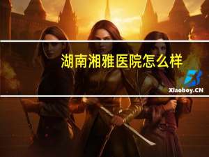 湖南湘雅医院怎么样，湘雅医院很厉害吗