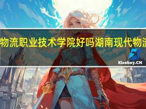湖南现代物流职业技术学院好吗 湖南现代物流职业技术学院