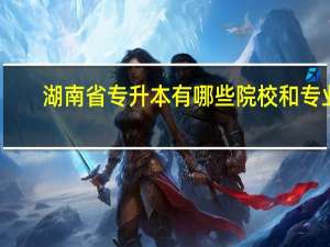 湖南省专升本有哪些院校和专业