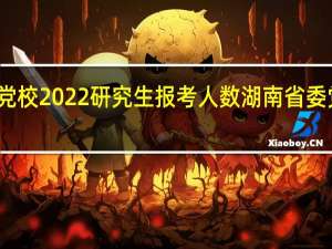 湖南省委党校2022研究生报考人数 湖南省委党校在职研究生