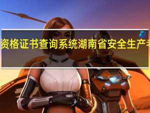 湖南省安全生产资格证书查询系统 湖南省安全生产考核合格证书查询系统