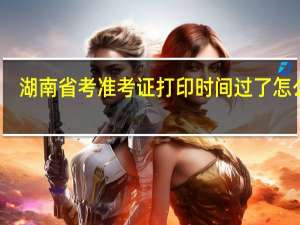 湖南省考准考证打印时间过了怎么办