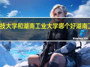 湖南科技大学和湖南工业大学哪个好 湖南工业大学科技
