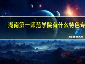 湖南第一师范学院有什么特色专业，专业排名如何