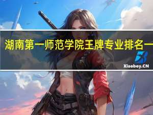 湖南第一师范学院王牌专业排名一览表