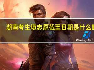 湖南考生填志愿截至日期是什么时候