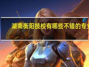 湖南衡阳技校有哪些不错的专业