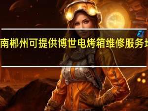 湖南郴州可提供博世电烤箱维修服务地址在哪