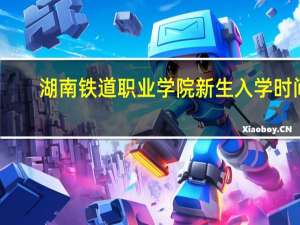 湖南铁道职业学院新生入学时间（湖南铁道职业学院）