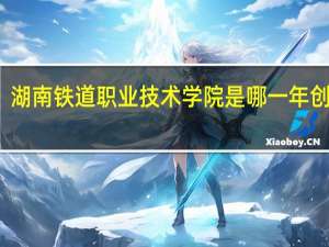 湖南铁道职业技术学院是哪一年创办的