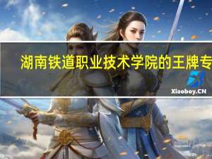 湖南铁道职业技术学院的王牌专业