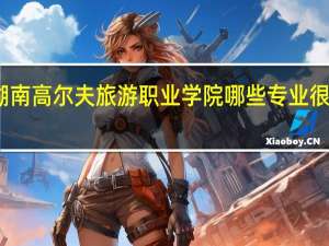湖南高尔夫旅游职业学院哪些专业很受欢迎