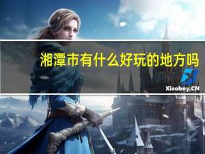 湘潭市有什么好玩的地方吗（湘潭有什么好玩的地方）