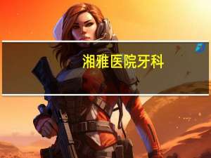湘雅医院牙科？长沙植牙哪家医院最好
