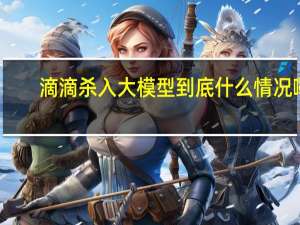 滴滴杀入大模型 到底什么情况嘞