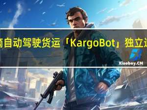 滴滴自动驾驶货运「KargoBot」独立运营获超4.5亿元投资