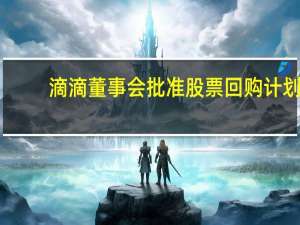 滴滴董事会批准股票回购计划：24个月内可回购至多10亿美元股票