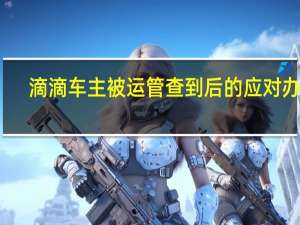 滴滴车主被运管查到后的应对办法（滴滴车主被运管抓到了怎么处理?）