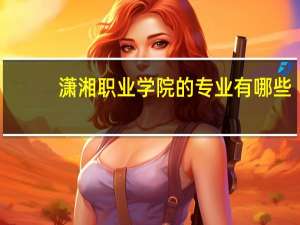 潇湘职业学院的专业有哪些
