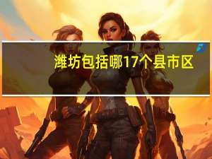 潍坊包括哪17个县市区