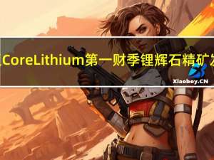 澳大利亚Core Lithium第一财季锂辉石精矿发货量23,424吨