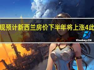 澳新银行现预计新西兰房价下半年将上涨4%此前预期为上涨3%