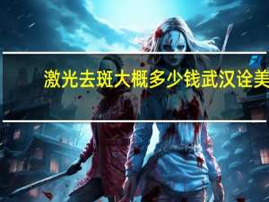 激光去斑大概多少钱武汉诠美(做激光祛斑需要多少钱啊)