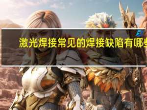 激光焊接常见的焊接缺陷有哪些