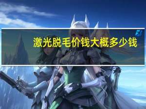 激光脱毛价钱大概多少钱（激光脱毛的价格一般是多少）