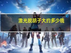 激光脱胡子大约多少钱(激光去胡子大概需要多少钱)