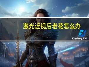 激光近视后老花怎么办，激光治疗近视后会老花眼