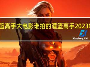 灌篮高手大电影谁拍的 灌篮高手2023年电影版