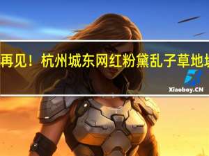 火了六七年明年说再见！杭州城东网红粉黛乱子草地块将出让 到底什么情况嘞