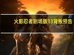 火影忍者剧场版13背叛预告（火影忍者剧场版13背叛）