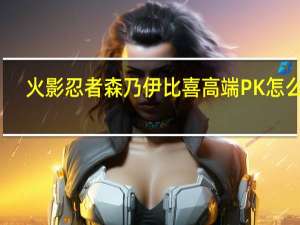 火影忍者森乃伊比喜高端PK怎么玩（火影忍者森乃伊比喜高端PK玩法详细介绍 快吧手游）
