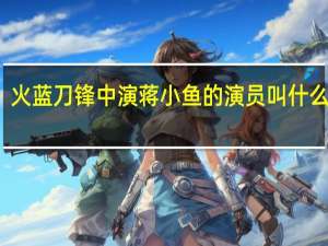 火蓝刀锋中演蒋小鱼的演员叫什么名字