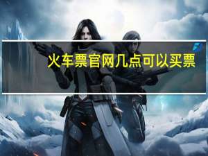 火车票官网几点可以买票（火车票官网进不去）