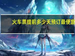 火车票提前多少天预订最便宜（火车票提前多少天预订）