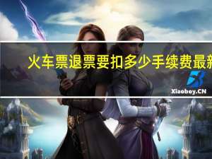 火车票退票要扣多少手续费最新（火车票退票要扣多少手续费）