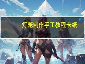 灯笼制作手工教程卡纸（灯笼制作手工教程）