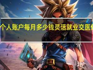 灵活就业医保个人账户每月多少钱灵活就业交医保太亏了是怎么回事
