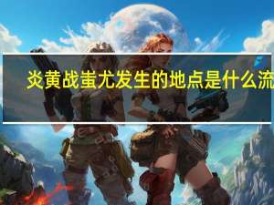 炎黄战蚩尤发生的地点是什么流域（炎黄战蚩尤）